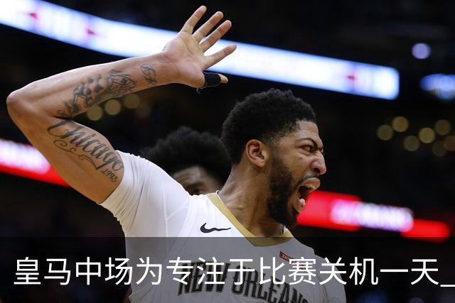 皇马中场为专注于比赛关机一天 赛后泪流满面